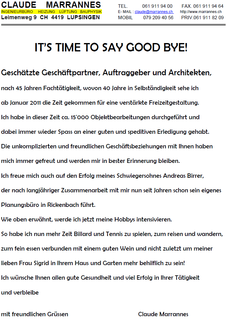 IT’S TIME TO SAY GOOD BY! 
Geschätzte Geschäftpartner, Auftraggeber und Architekten, 
nach 45 Jahren Fachtätigkeit, wovon 40 Jahre in Selbständigkeit sehe ich 
ab Januar 2011 die Zeit gekommen für eine verstärkte Freizeitgestaltung. 
Ich habe in dieser Zeit ca. 15'000 Objektbearbeitungen durchgeführt und 
dabei immer wieder Spass an einer guten und speditiven Erledigung gehabt. 
Die unkomplizierten und freundlichen Geschäftsbeziehungen mit Ihnen haben 
mich immer gefreut und werden mir in bester Erinnerung bleiben. 
Ich freue mich auch auf den Erfolg meines Schwiegersohnes Andreas Birrer, 
der nach langjähriger Zusammenarbeit mit mir nun seit Jahren schon sein eigenes 
Planungsbüro in Rickenbach führt. 
Wie oben erwähnt, werde ich jetzt meine Hobbys intensivieren. 
So habe ich nun mehr Zeit Billard und Tennis zu spielen, zum reisen und wandern, 
zum fein essen verbunden mit einem guten Wein und nicht zuletzt um meiner 
lieben Frau Sigrid in Ihrem Haus und Garten mehr behilflich zu sein! 
Ich wünsche Ihnen allen gute Gesundheit und viel Erfolg in Ihrer Tätigkeit 
und verbleibe 
mit freuendlichen Grüssen Claude Marrannes